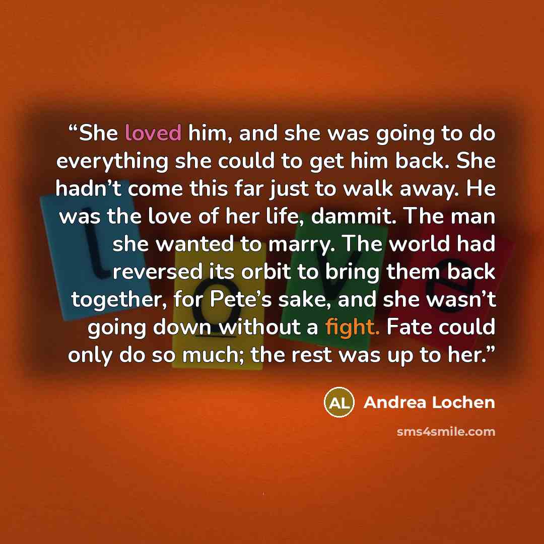“She loved him, and she was going to do everything she could to get him back. She hadn’t come this far just to walk away. He was the love of her life, dammit. The man she wanted to marry. The world had reversed its orbit to bring them back together, for Pete’s sake, and she wasn’t going down…” quote by Andrea Lochen