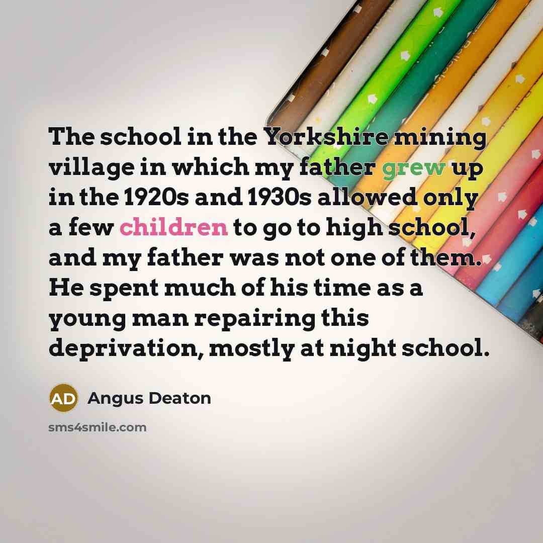 “The school in the Yorkshire mining village in which my father grew up in the 1920s and 1930s allowed only a few children to go to high school, and my father was not one of them. He spent much of his time as a young man repairing this deprivation, mostly at night school.” quote by Angus Deaton