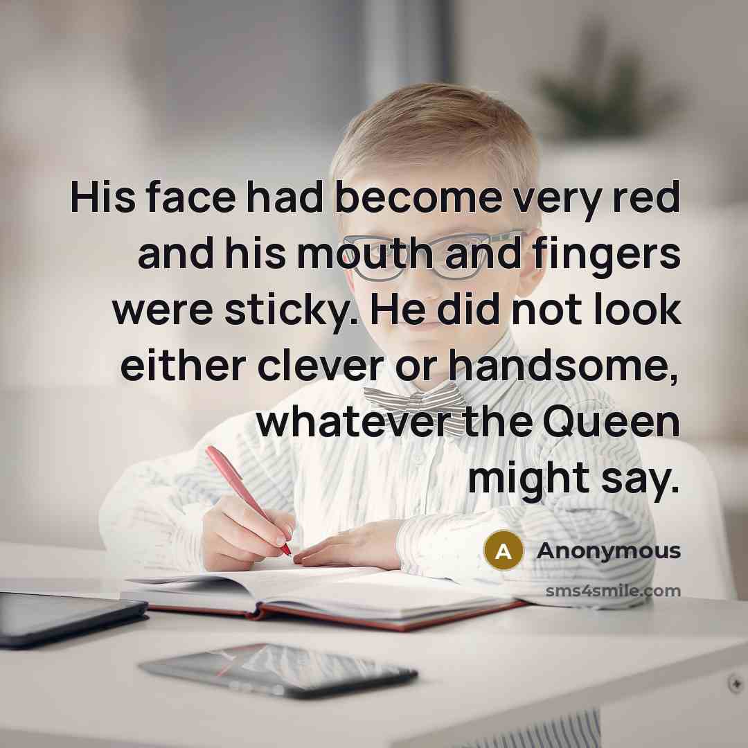 “His face had become very red and his mouth and fingers were sticky. He did not look either clever or handsome, whatever the Queen might say.” quote by Anonymous