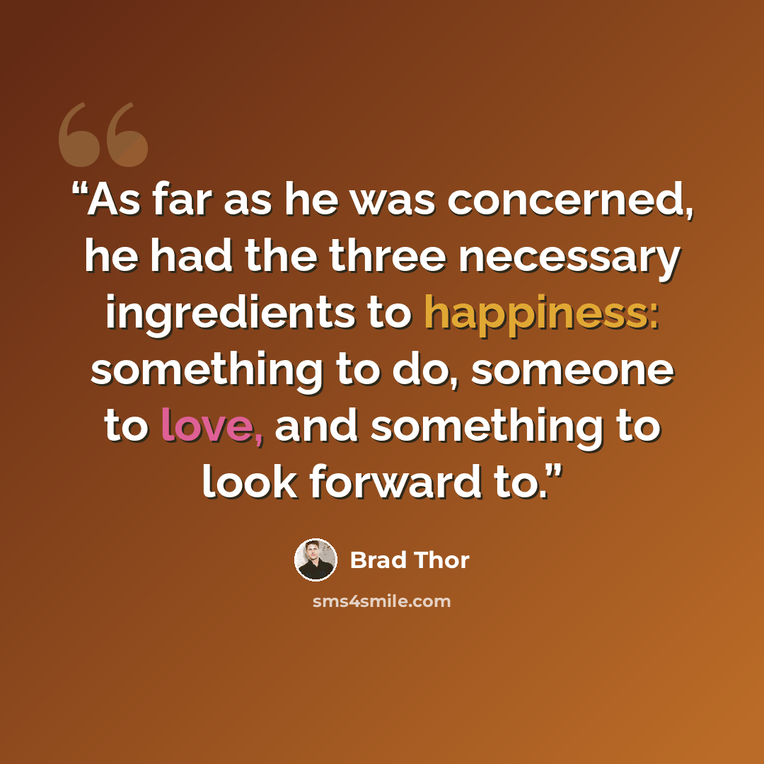 “As far as he was concerned, he had the three necessary ingredients to happiness: something to do, someone to love, and something to look forward to.” quote by Brad Thor