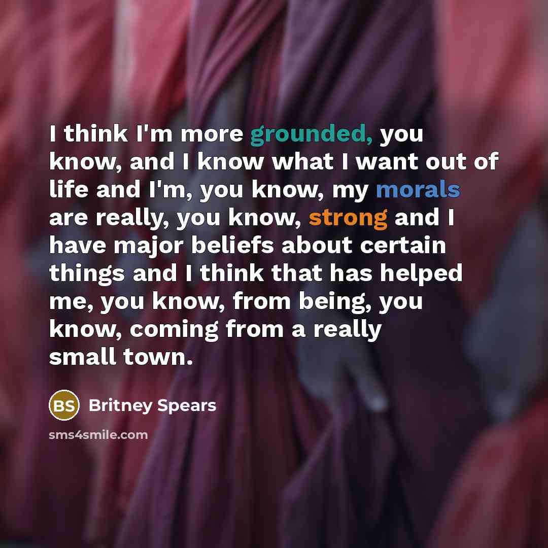 “I think I'm more grounded, you know, and I know what I want out of life and I'm, you know, my morals are really, you know, strong and I have major beliefs about certain things and I think that has helped me, you know, from being, you know, coming from a really small town.” quote by Britney Spears