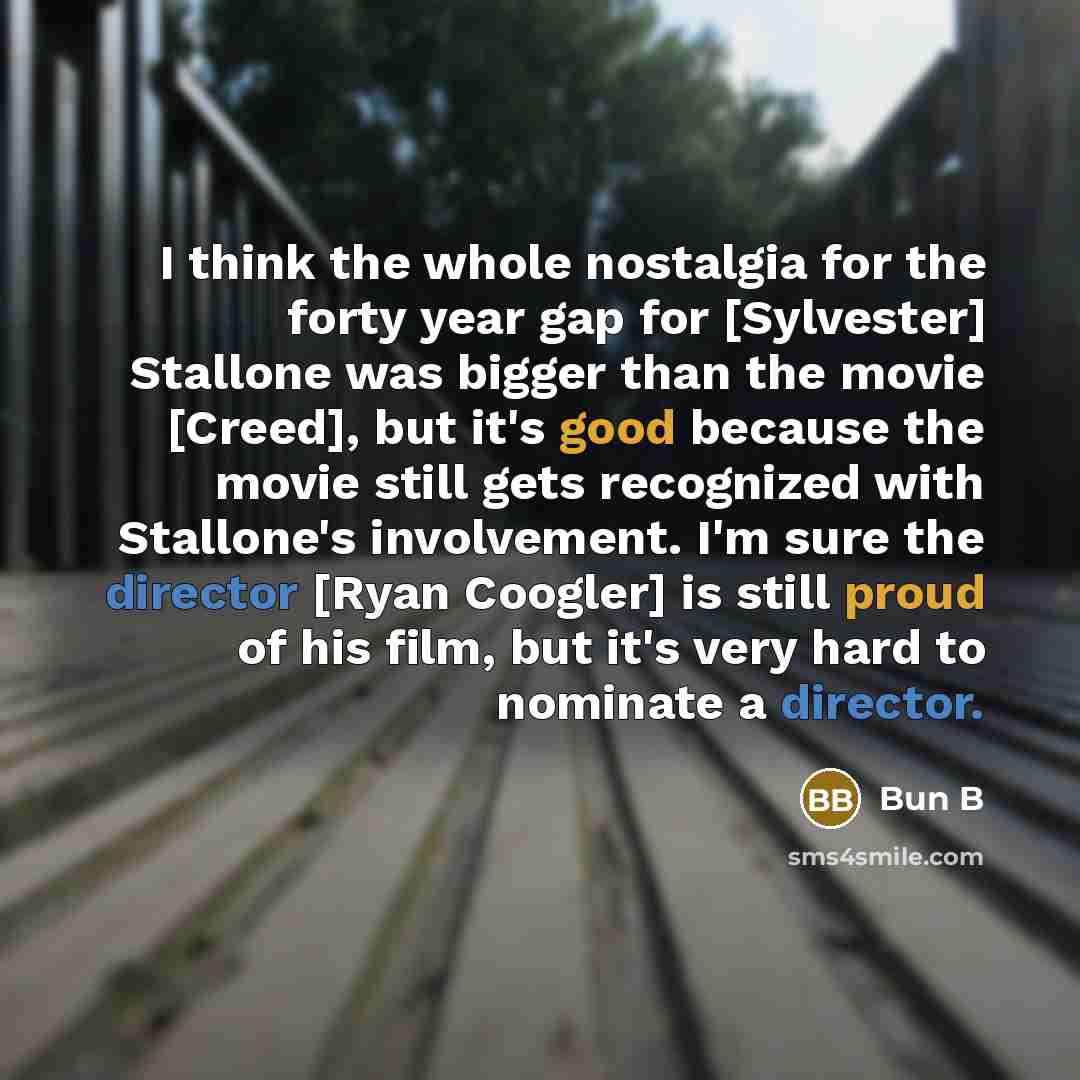 “I think the whole nostalgia for the forty year gap for [Sylvester] Stallone was bigger than the movie [Creed], but it's good because the movie still gets recognized with Stallone's involvement. I'm sure the director [Ryan Coogler] is still proud of his film, but it's very hard to nominate a…” quote by Bun B