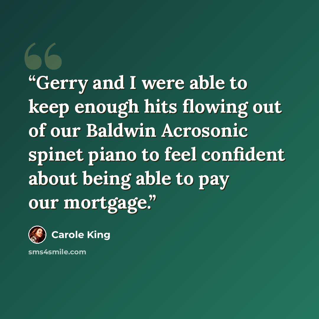 “Gerry and I were able to keep enough hits flowing out of our Baldwin Acrosonic spinet piano to feel confident about being able to pay our mortgage.” quote by Carole King
