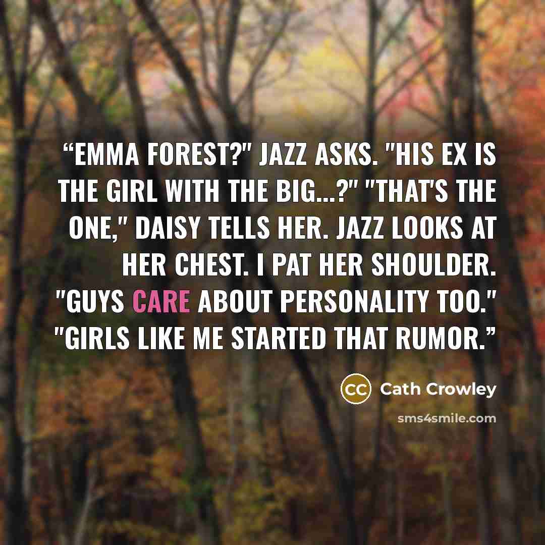“Emma Forest?" Jazz asks. "His ex is the girl with the big...?" "That's the one," Daisy tells her. Jazz looks at her chest. I pat her shoulder. "Guys care about personality too." "Girls like me started that rumor.” quote by Cath Crowley