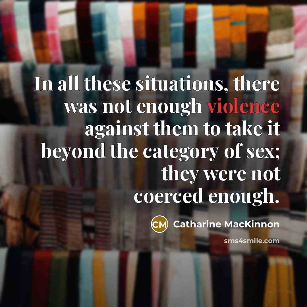“In all these situations, there was not enough violence against them to take it beyond the category of sex; they were not coerced enough.” quote by Catharine MacKinnon