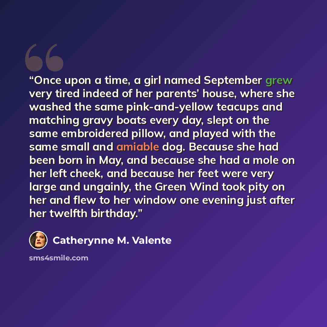 “Once upon a time, a girl named September grew very tired indeed of her parents’ house, where she washed the same pink-and-yellow teacups and matching gravy boats every day, slept on the same embroidered pillow, and played with the same small and amiable dog. Because she had been born in May, and…” quote by Catherynne M. Valente
