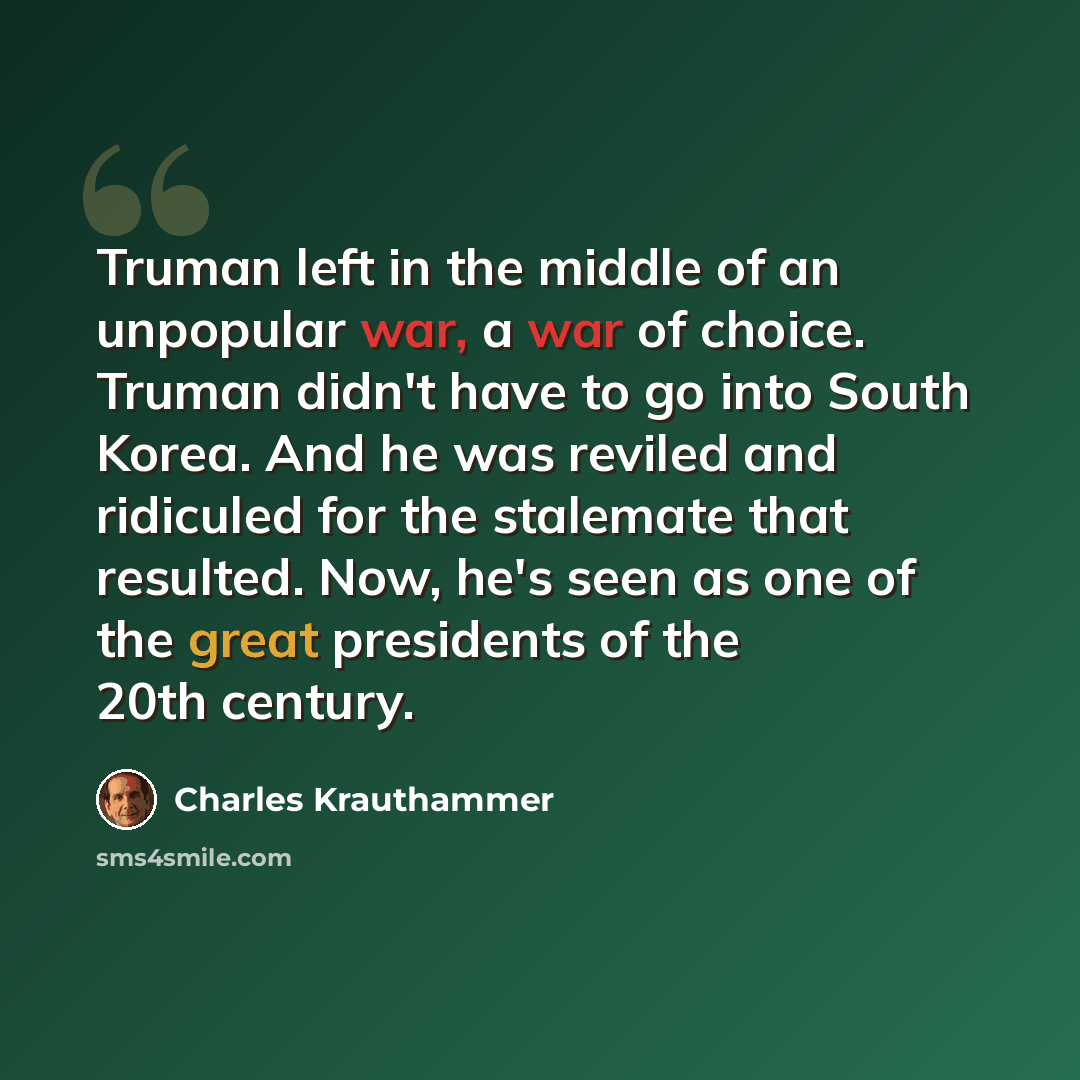 “Truman left in the middle of an unpopular war, a war of choice. Truman didn't have to go into South Korea. And he was reviled and ridiculed for the stalemate that resulted. Now, he's seen as one of the great presidents of the 20th century.” quote by Charles Krauthammer
