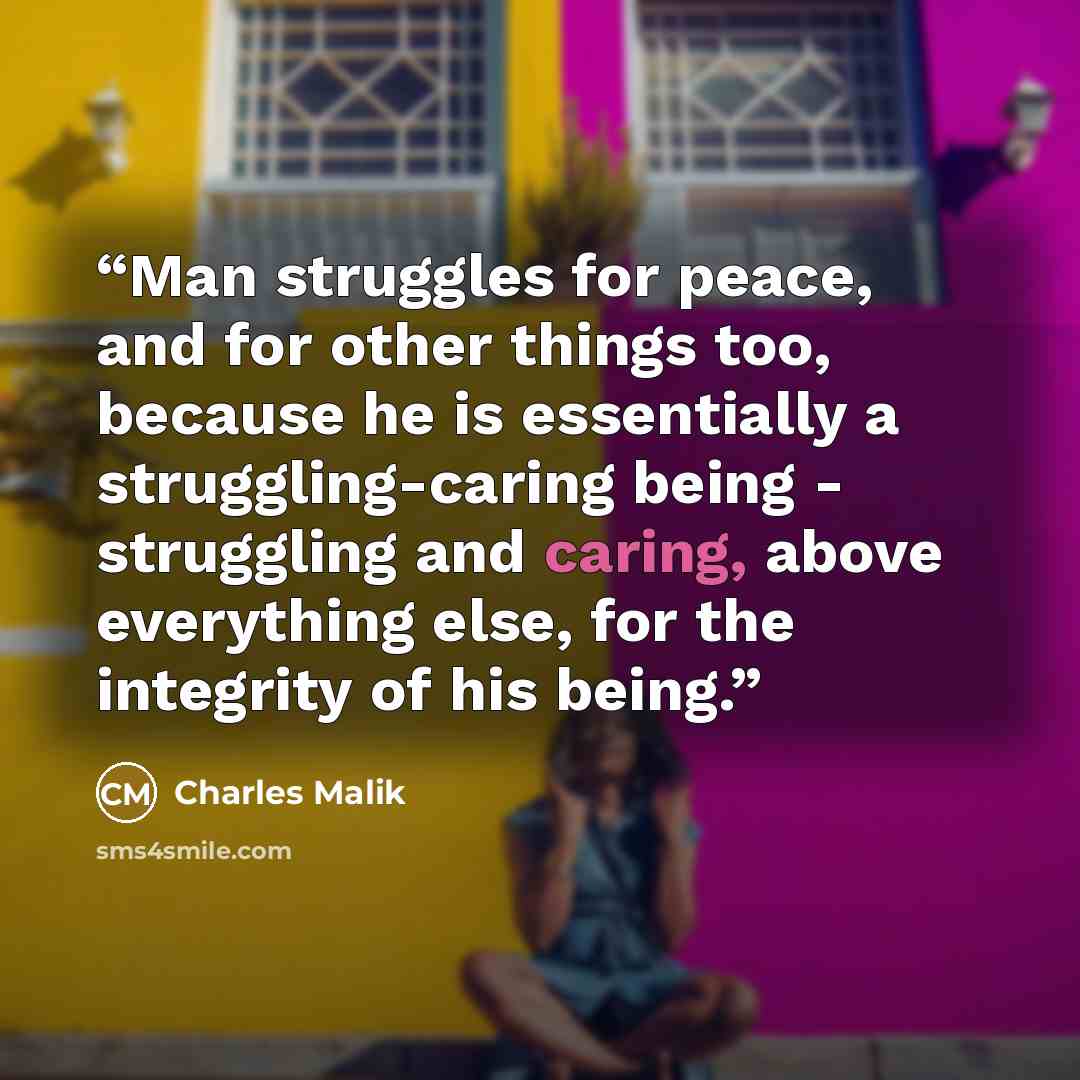 “Man struggles for peace, and for other things too, because he is essentially a struggling-caring being - struggling and caring, above everything else, for the integrity of his being.” quote by Charles Malik