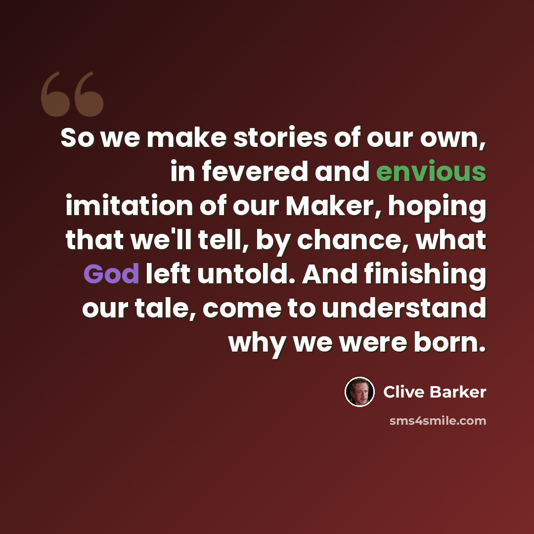 “So we make stories of our own, in fevered and envious imitation of our Maker, hoping that we'll tell, by chance, what God left untold. And finishing our tale, come to understand why we were born.” quote by Clive Barker
