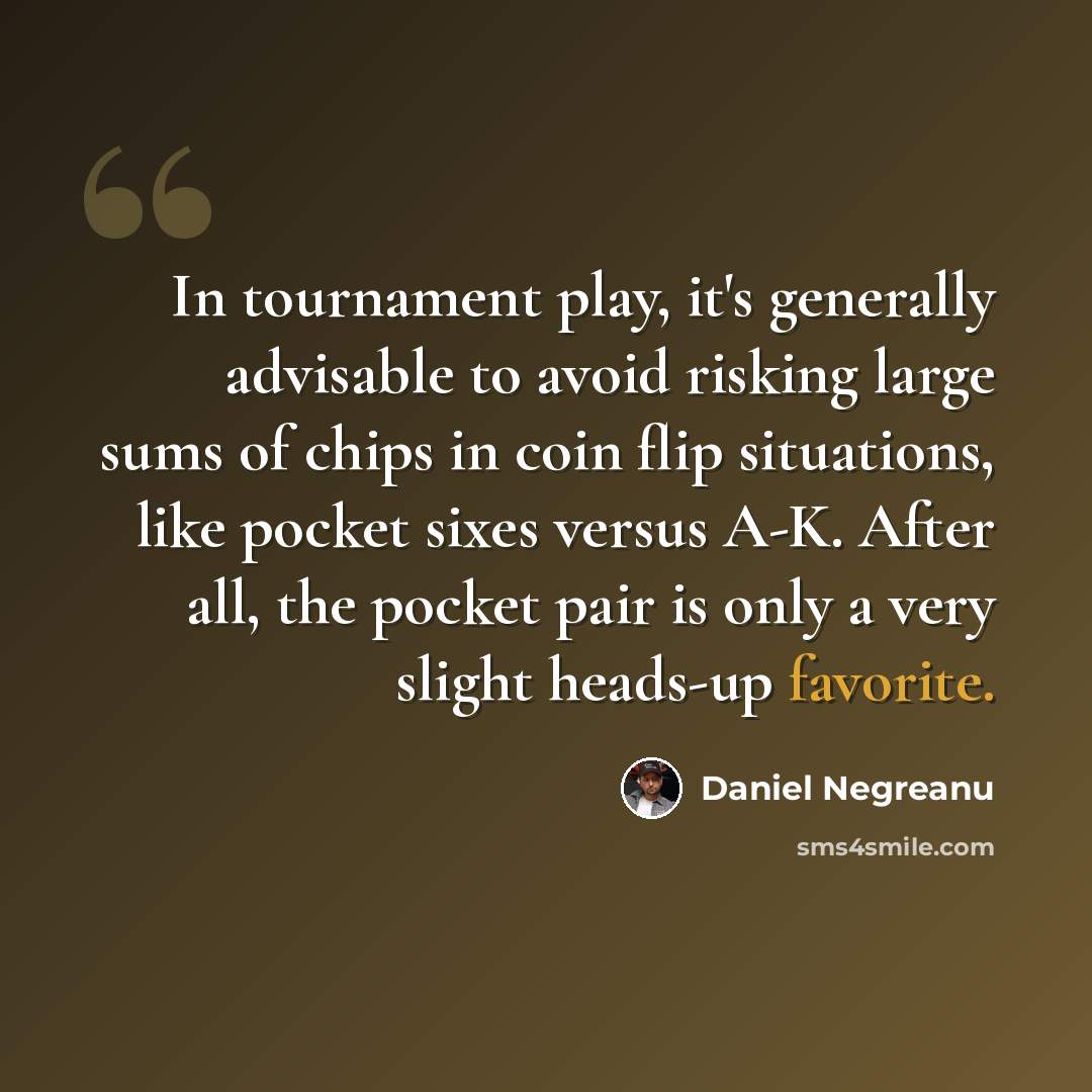 “In tournament play, it's generally advisable to avoid risking large sums of chips in coin flip situations, like pocket sixes versus A-K. After all, the pocket pair is only a very slight heads-up favorite.” quote by Daniel Negreanu