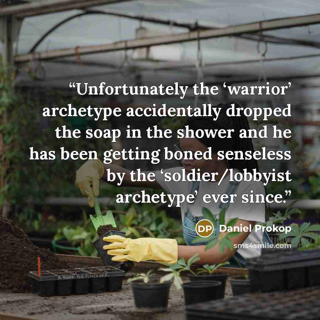 “Unfortunately the ‘warrior’ archetype accidentally dropped the soap in the shower and he has been getting boned senseless by the ‘soldier/lobbyist archetype’ ever since.” quote by Daniel Prokop