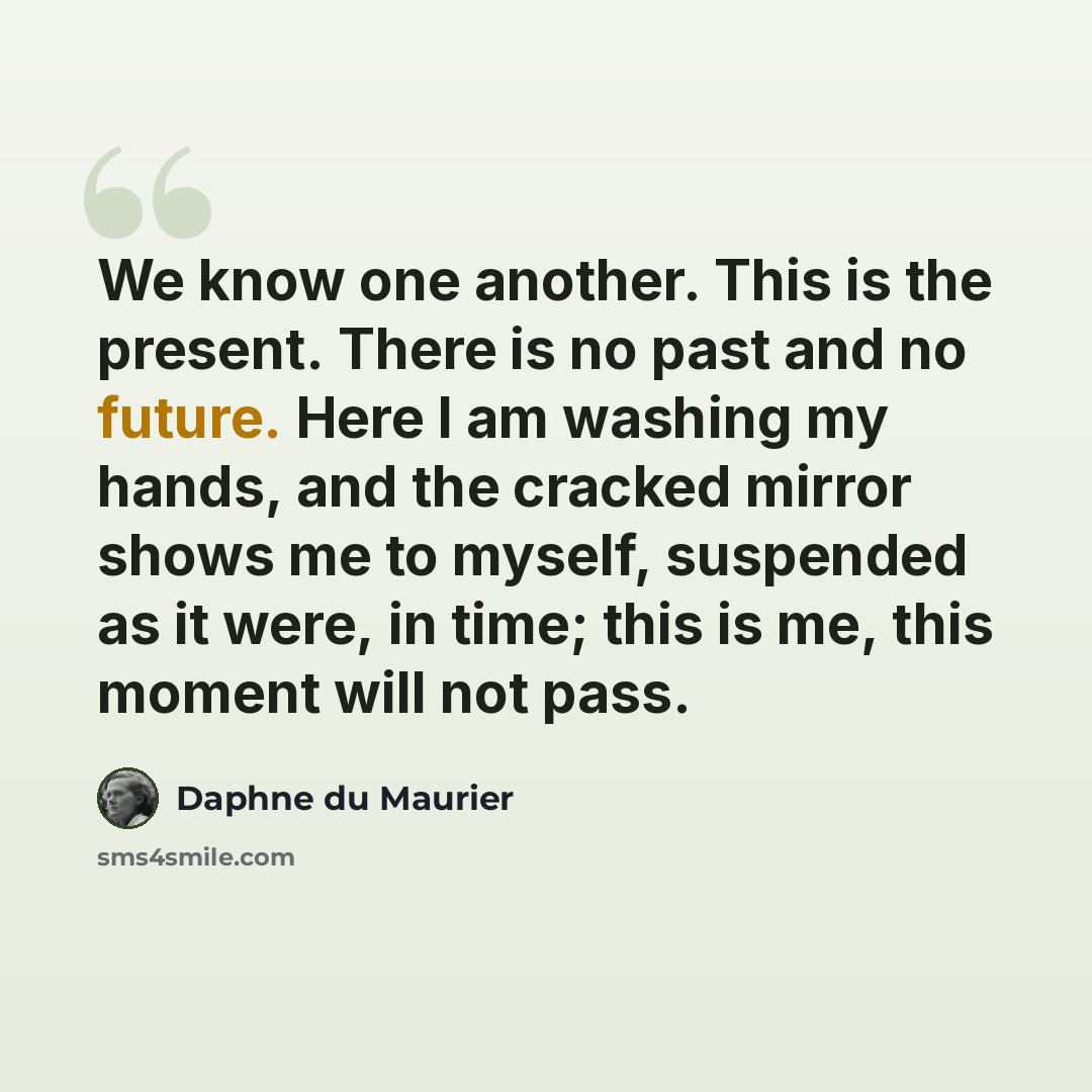 “We know one another. This is the present. There is no past and no future. Here I am washing my hands, and the cracked mirror shows me to myself, suspended as it were, in time; this is me, this moment will not pass.” quote by Daphne du Maurier
