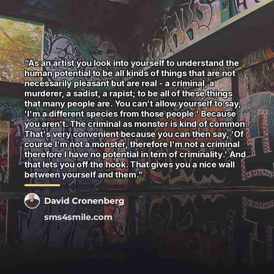 “As an artist you look into yourself to understand the human potential to be all kinds of things that are not necessarily pleasant but are real - a criminal, a murderer, a sadist, a rapist; to be all of these things that many people are. You can't allow yourself to say, 'I'm a different species…” quote by David Cronenberg