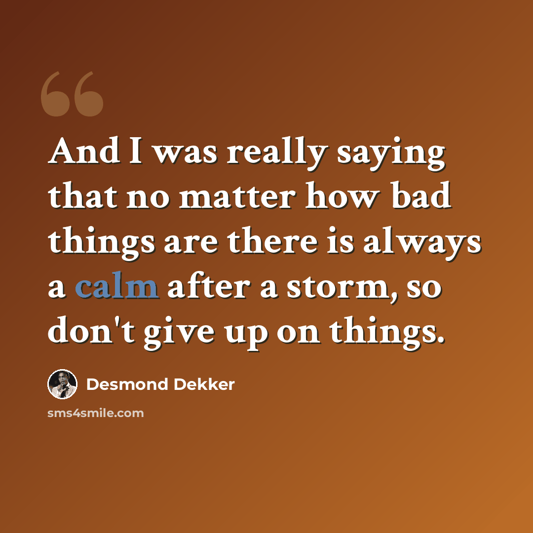 “And I was really saying that no matter how bad things are there is always a calm after a storm, so don't give up on things.” quote by Desmond Dekker