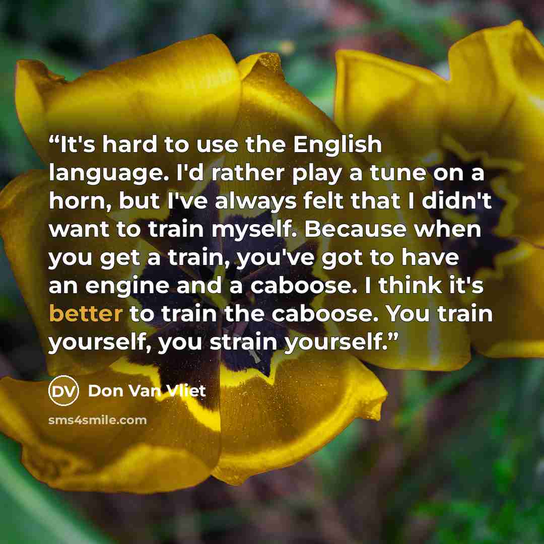 “It's hard to use the English language. I'd rather play a tune on a horn, but I've always felt that I didn't want to train myself. Because when you get a train, you've got to have an engine and a caboose. I think it's better to train the caboose. You train yourself, you strain yourself.” quote by Don Van Vliet