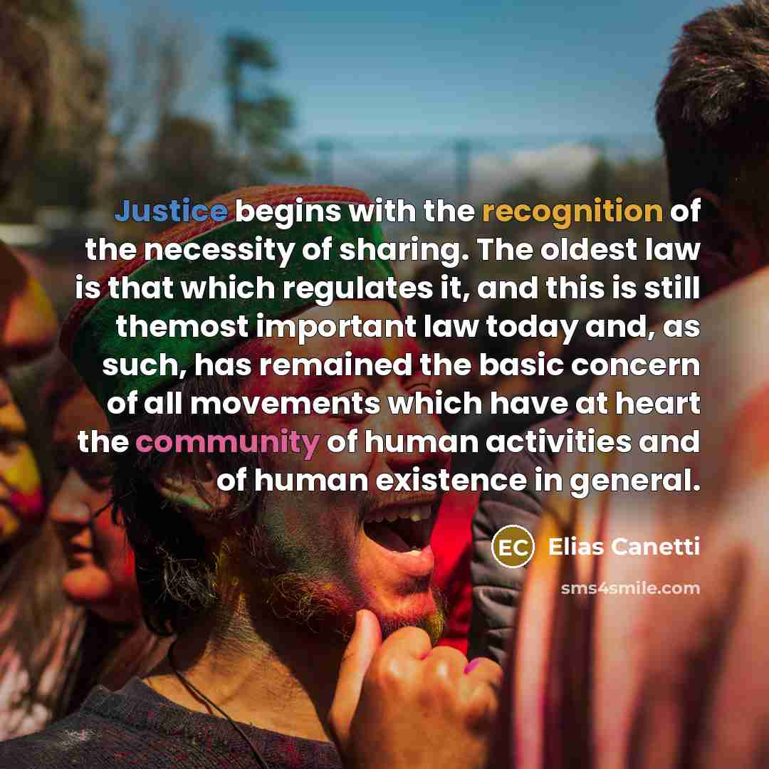 “Justice begins with the recognition of the necessity of sharing. The oldest law is that which regulates it, and this is still themost important law today and, as such, has remained the basic concern of all movements which have at heart the community of human activities and of human existence in…” quote by Elias Canetti