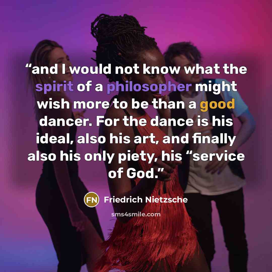 “and I would not know what the spirit of a philosopher might wish more to be than a good dancer. For the dance is his ideal, also his art, and finally also his only piety, his “service of God.” quote by Friedrich Nietzsche
