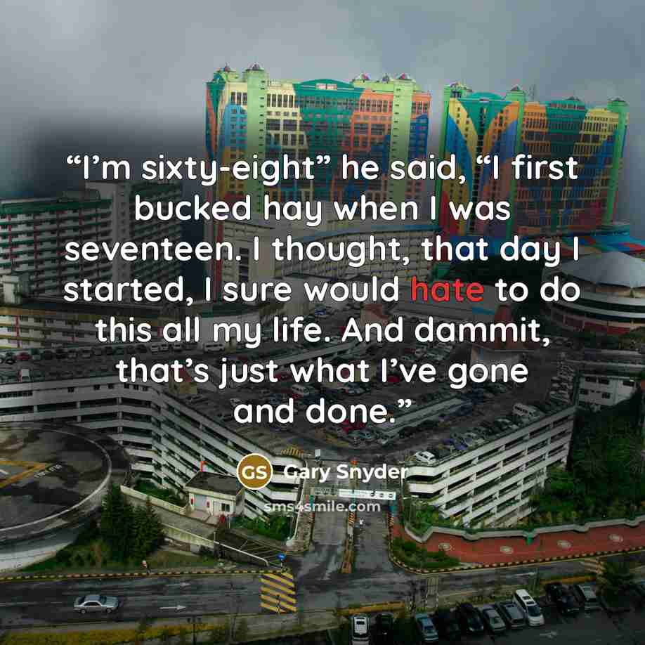 “I’m sixty-eight” he said, “I first bucked hay when I was seventeen. I thought, that day I started, I sure would hate to do this all my life. And dammit, that’s just what I’ve gone and done.” quote by Gary Snyder