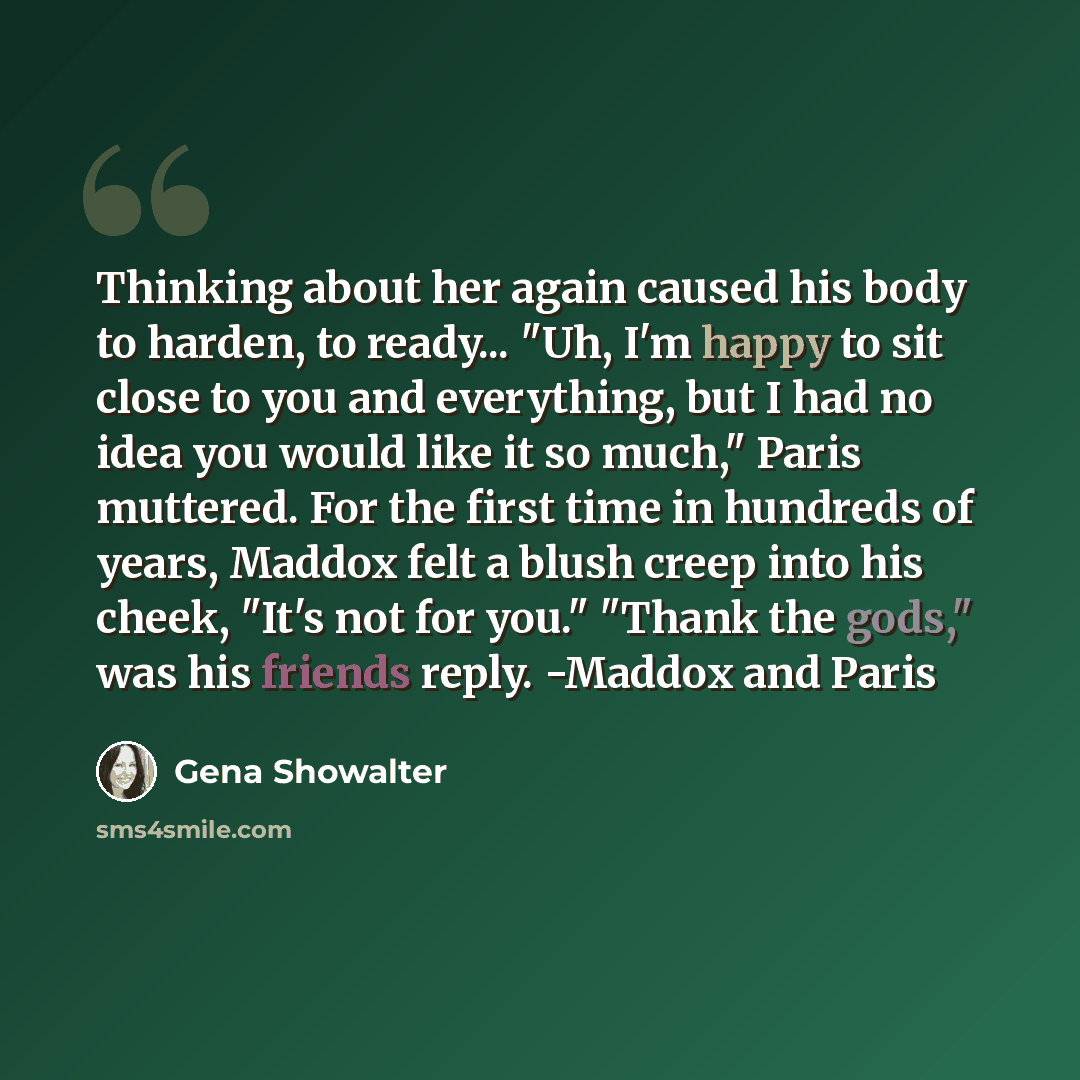 “Thinking about her again caused his body to harden, to ready... "Uh, I'm happy to sit close to you and everything, but I had no idea you would like it so much," Paris muttered. For the first time in hundreds of years, Maddox felt a blush creep into his cheek, "It's not for you." "Thank the gods,"…” quote by Gena Showalter