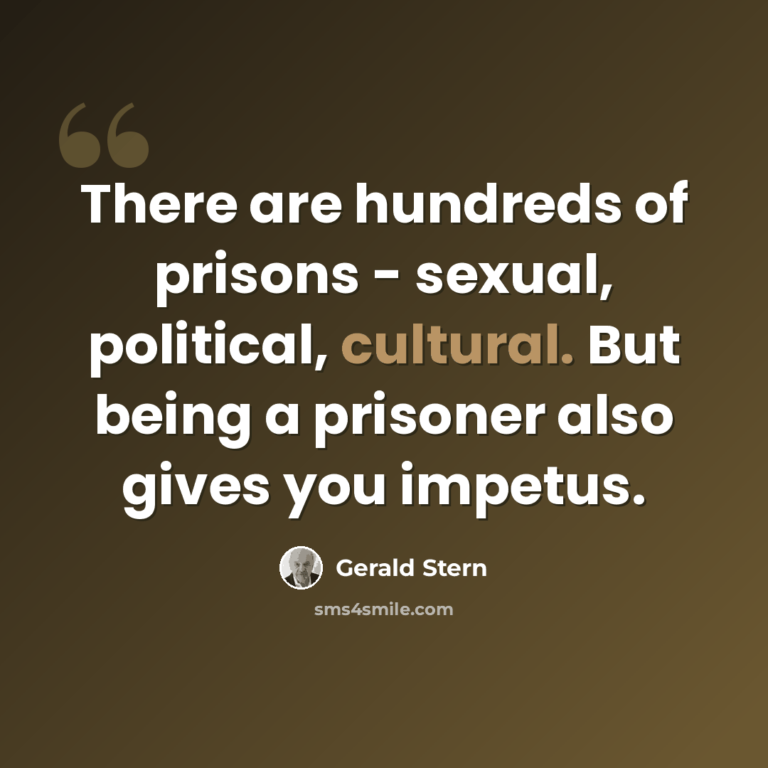 “There are hundreds of prisons - sexual, political, cultural. But being a prisoner also gives you impetus.” quote by Gerald Stern