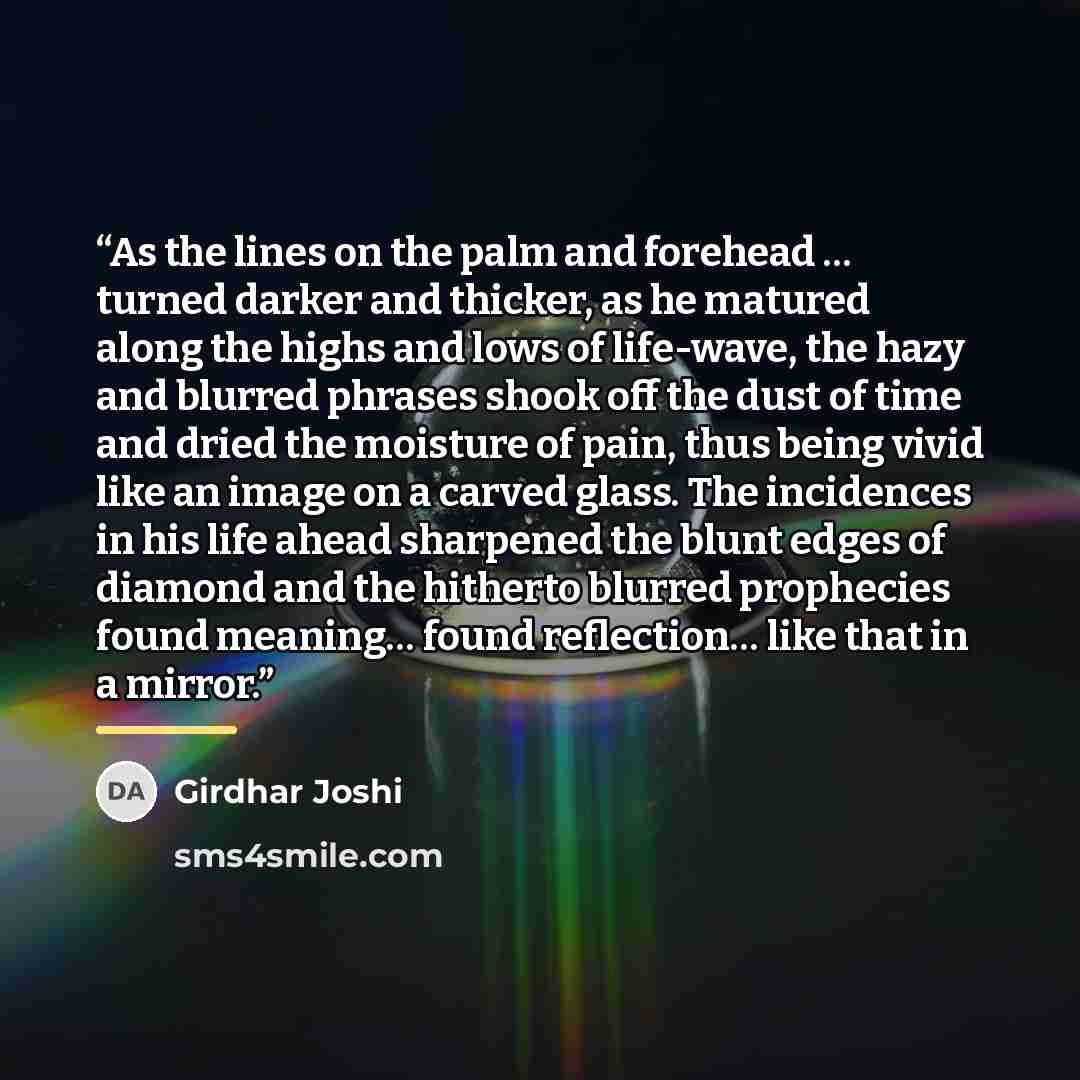 “As the lines on the palm and forehead … turned darker and thicker, as he matured along the highs and lows of life-wave, the hazy and blurred phrases shook off the dust of time and dried the moisture of pain, thus being vivid like an image on a carved glass. The incidences in his life ahead…” quote by Girdhar Joshi