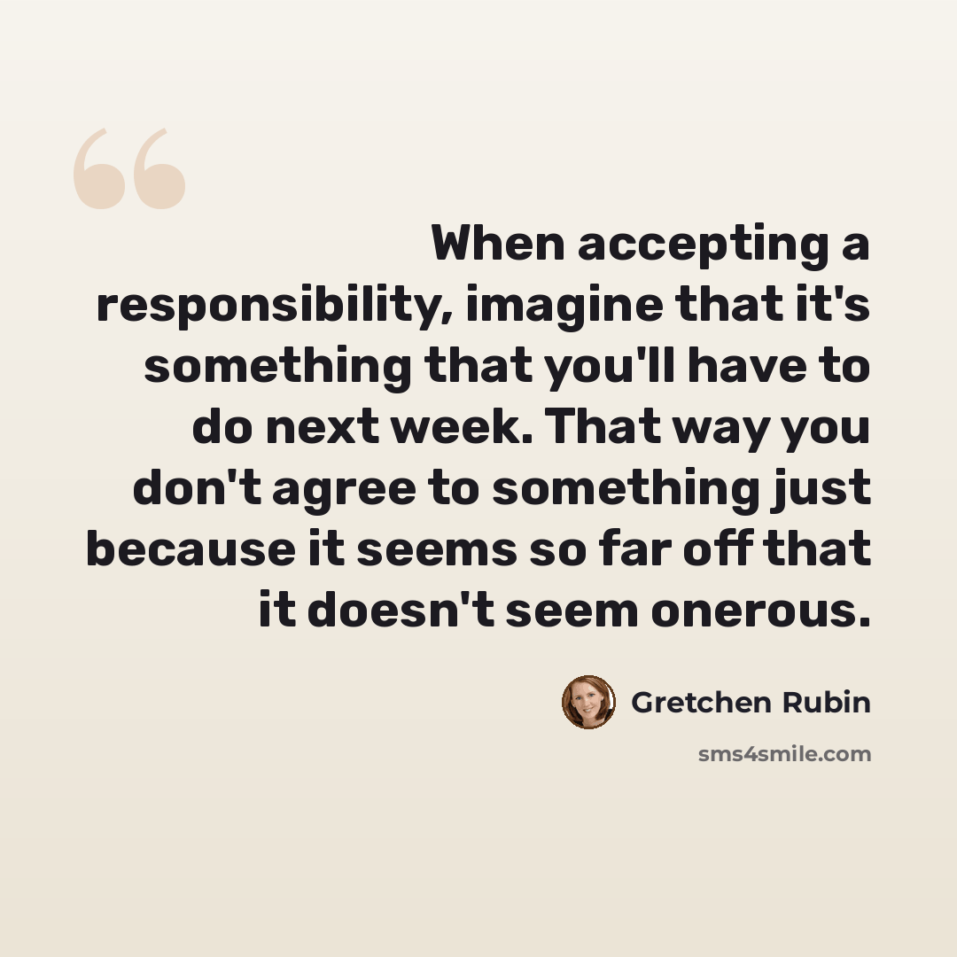 “When accepting a responsibility, imagine that it's something that you'll have to do next week. That way you don't agree to something just because it seems so far off that it doesn't seem onerous.” quote by Gretchen Rubin