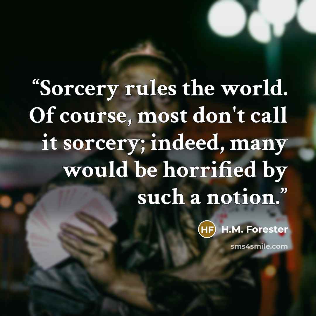 “Sorcery rules the world. Of course, most don't call it sorcery; indeed, many would be horrified by such a notion.” quote by H.M. Forester