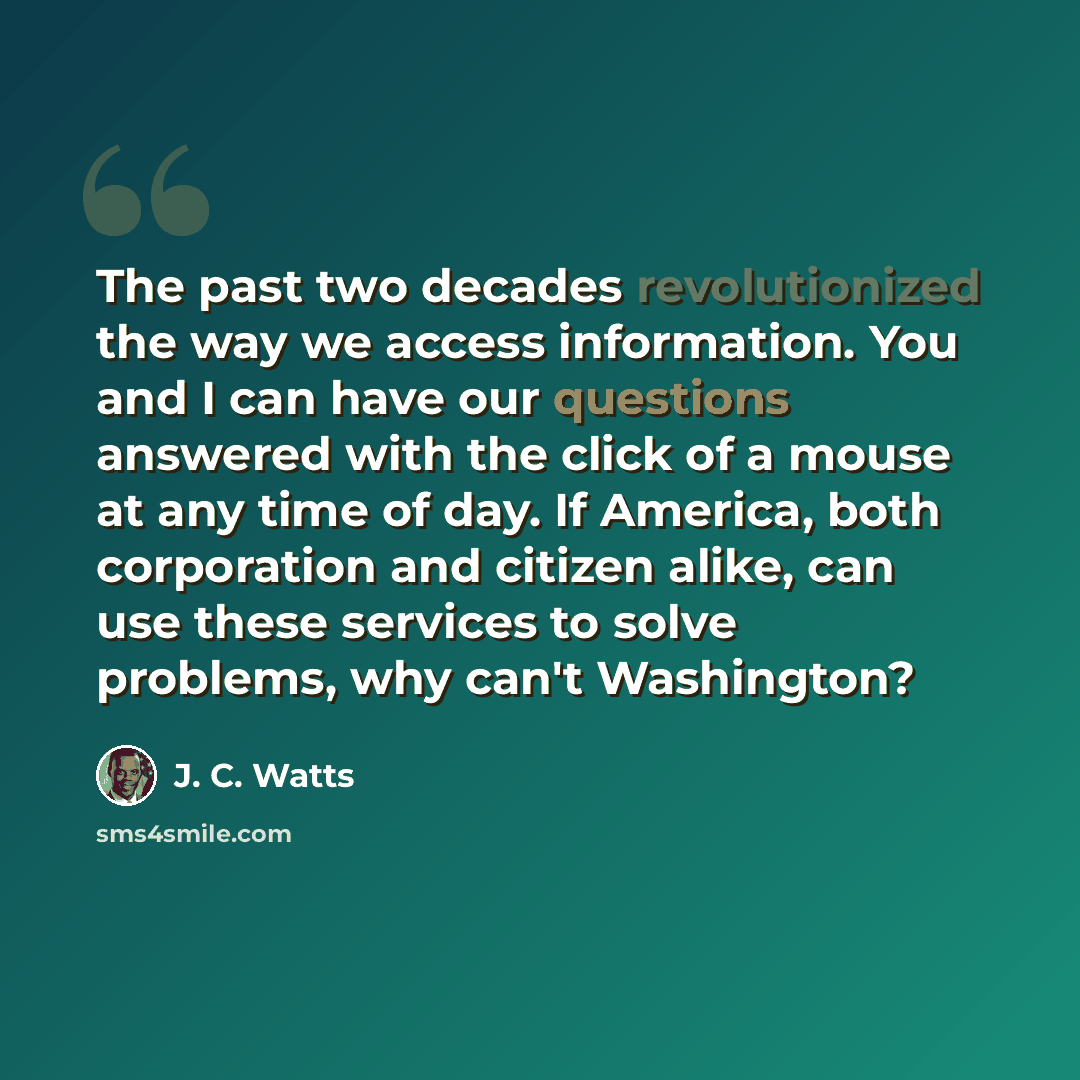 “The past two decades revolutionized the way we access information. You and I can have our questions answered with the click of a mouse at any time of day. If America, both corporation and citizen alike, can use these services to solve problems, why can't Washington?” quote by J. C. Watts