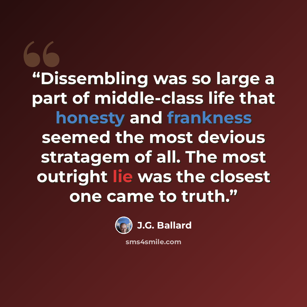 “Dissembling was so large a part of middle-class life that honesty and frankness seemed the most devious stratagem of all. The most outright lie was the closest one came to truth.” quote by J.G. Ballard