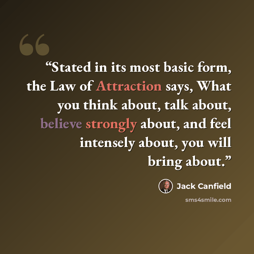 “Stated in its most basic form, the Law of Attraction says, What you think about, talk about, believe strongly about, and feel intensely about, you will bring about.” quote by Jack Canfield