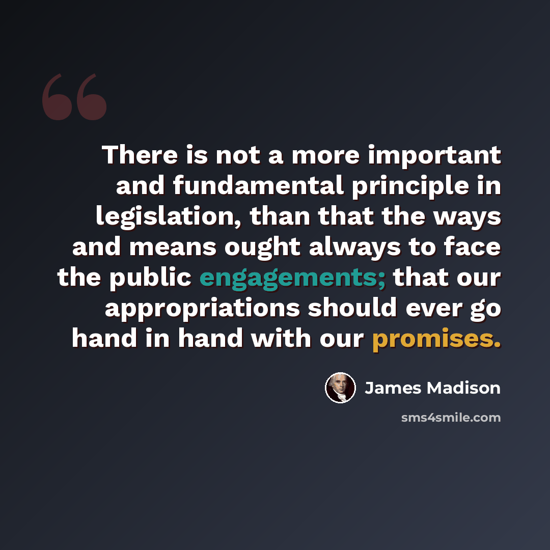 “There is not a more important and fundamental principle in legislation, than that the ways and means ought always to face the public engagements; that our appropriations should ever go hand in hand with our promises.” quote by James Madison