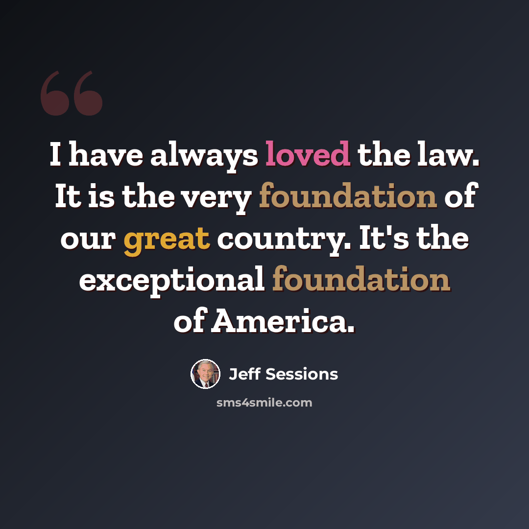 “I have always loved the law. It is the very foundation of our great country. It's the exceptional foundation of America.” quote by Jeff Sessions