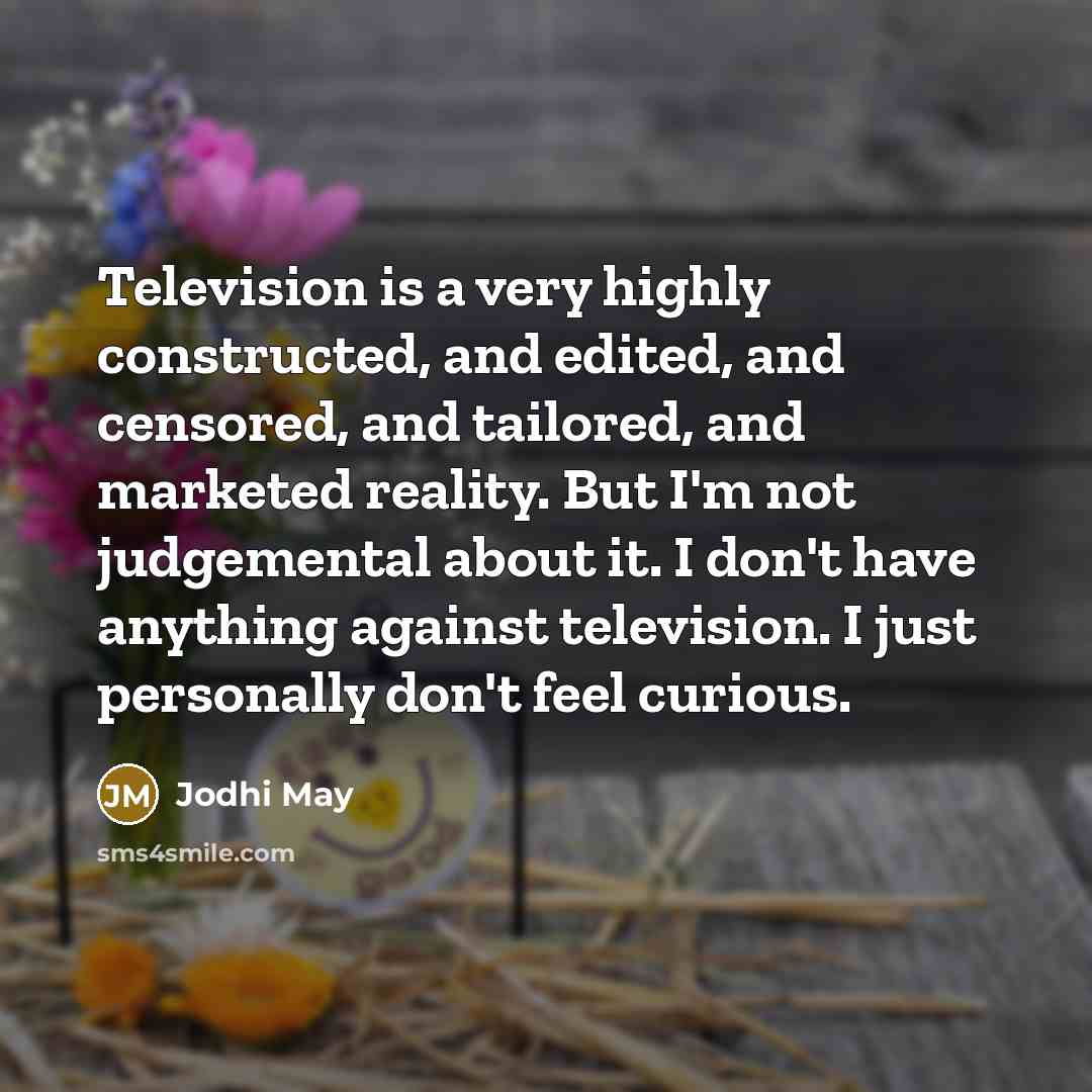 “Television is a very highly constructed, and edited, and censored, and tailored, and marketed reality. But I'm not judgemental about it. I don't have anything against television. I just personally don't feel curious.” quote by Jodhi May