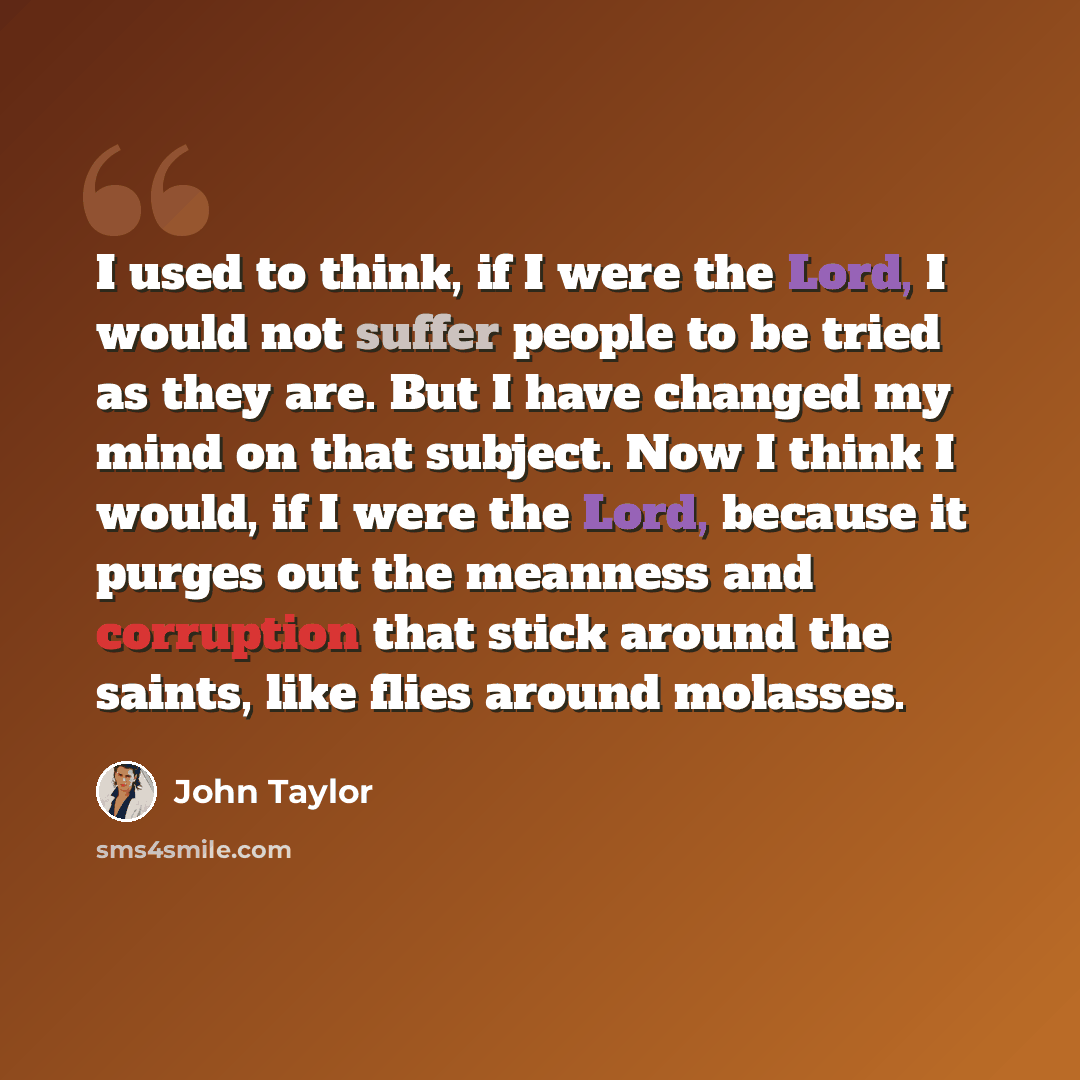 “I used to think, if I were the Lord, I would not suffer people to be tried as they are. But I have changed my mind on that subject. Now I think I would, if I were the Lord, because it purges out the meanness and corruption that stick around the saints, like flies around molasses.” quote by John Taylor