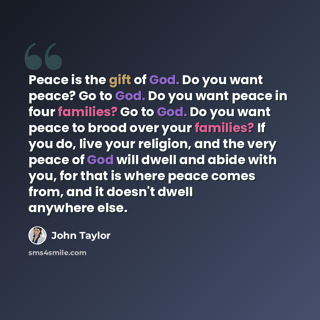 “Peace is the gift of God. Do you want peace? Go to God. Do you want peace in four families? Go to God. Do you want peace to brood over your families? If you do, live your religion, and the very peace of God will dwell and abide with you, for that is where peace comes from, and it doesn't dwell…” quote by John Taylor