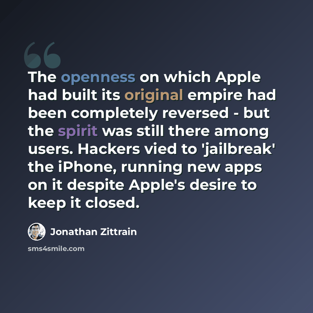 “The openness on which Apple had built its original empire had been completely reversed - but the spirit was still there among users. Hackers vied to 'jailbreak' the iPhone, running new apps on it despite Apple's desire to keep it closed.” quote by Jonathan Zittrain