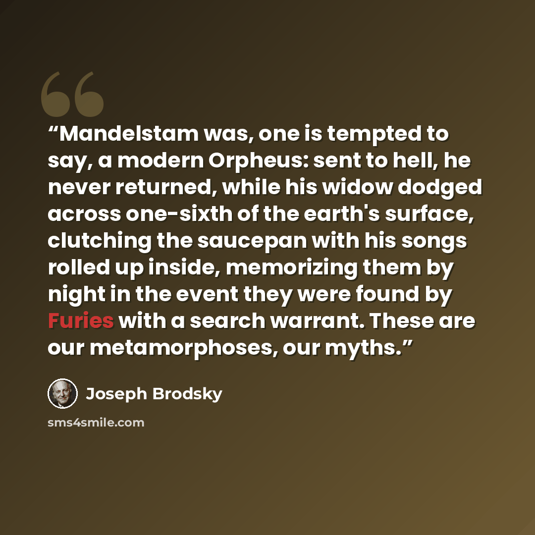 “Mandelstam was, one is tempted to say, a modern Orpheus: sent to hell, he never returned, while his widow dodged across one-sixth of the earth's surface, clutching the saucepan with his songs rolled up inside, memorizing them by night in the event they were found by Furies with a search warrant…” quote by Joseph Brodsky