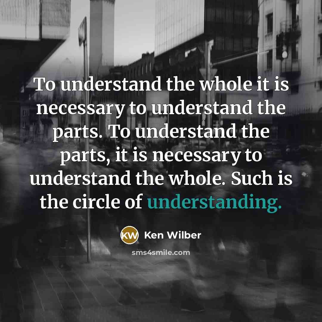 “To understand the whole it is necessary to understand the parts. To understand the parts, it is necessary to understand the whole. Such is the circle of understanding.” quote by Ken Wilber