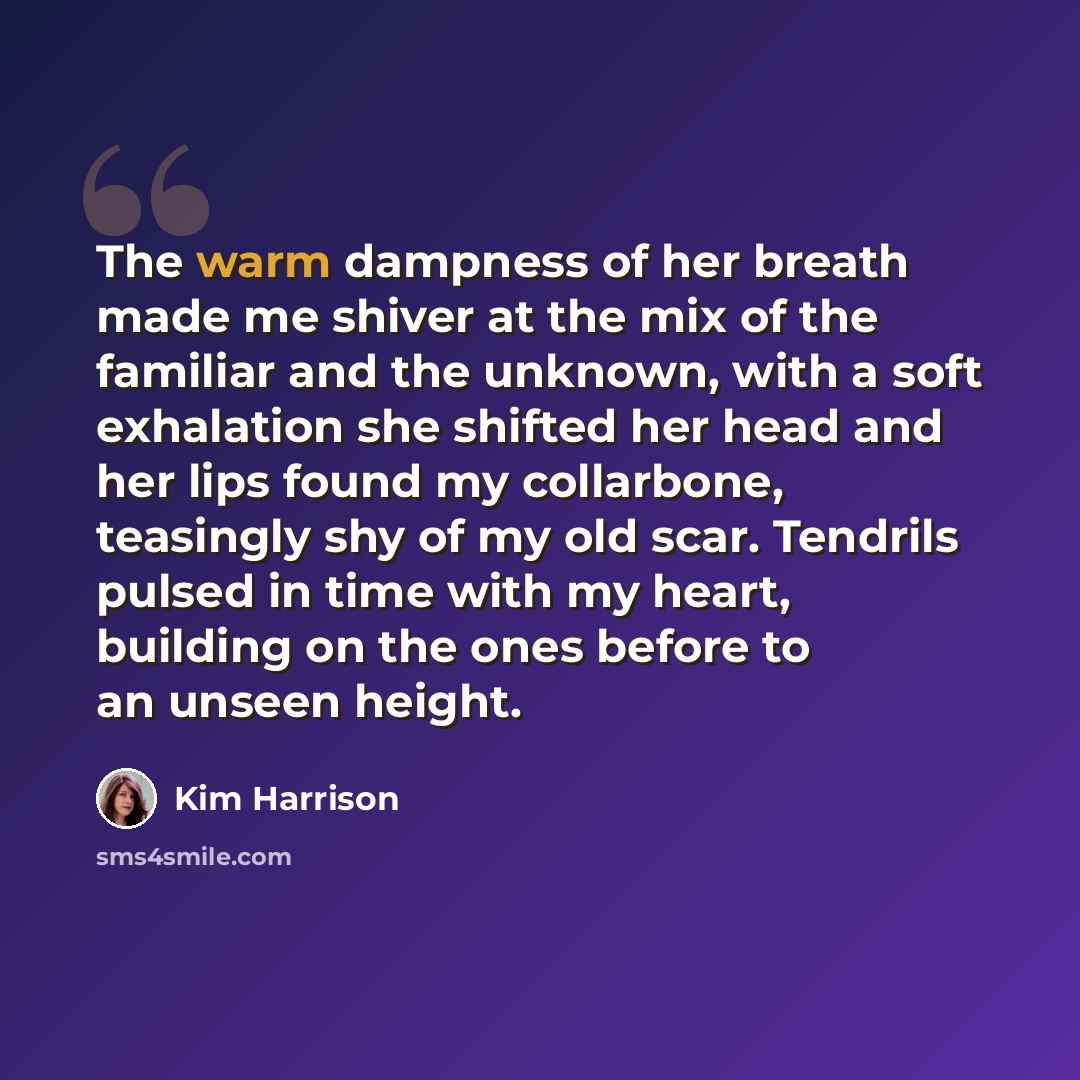 “The warm dampness of her breath made me shiver at the mix of the familiar and the unknown, with a soft exhalation she shifted her head and her lips found my collarbone, teasingly shy of my old scar. Tendrils pulsed in time with my heart, building on the ones before to an unseen height.” quote by Kim Harrison