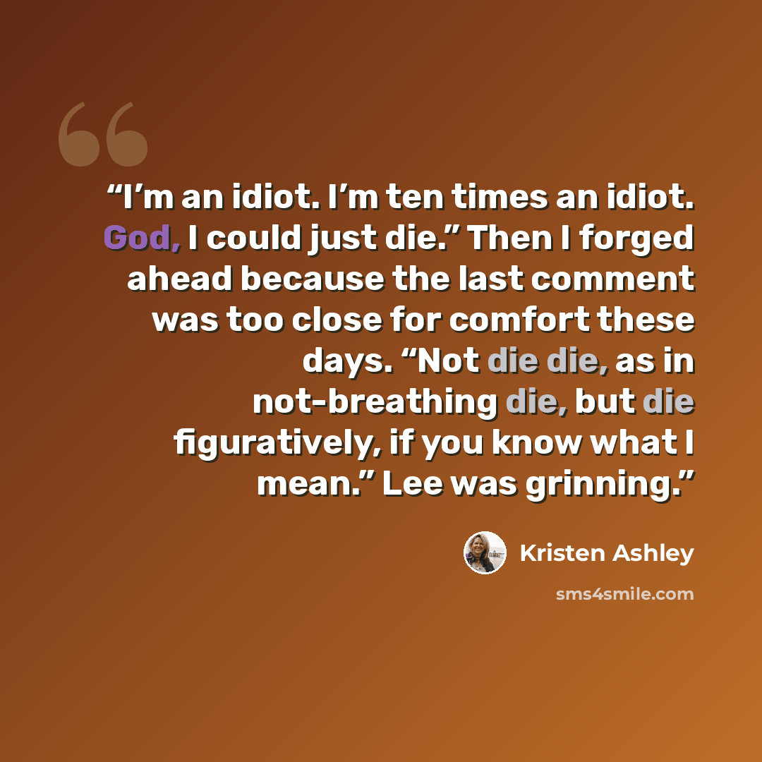 “I’m an idiot. I’m ten times an idiot. God, I could just die.” Then I forged ahead because the last comment was too close for comfort these days. “Not die die, as in not-breathing die, but die figuratively, if you know what I mean.” Lee was grinning.” quote by Kristen Ashley