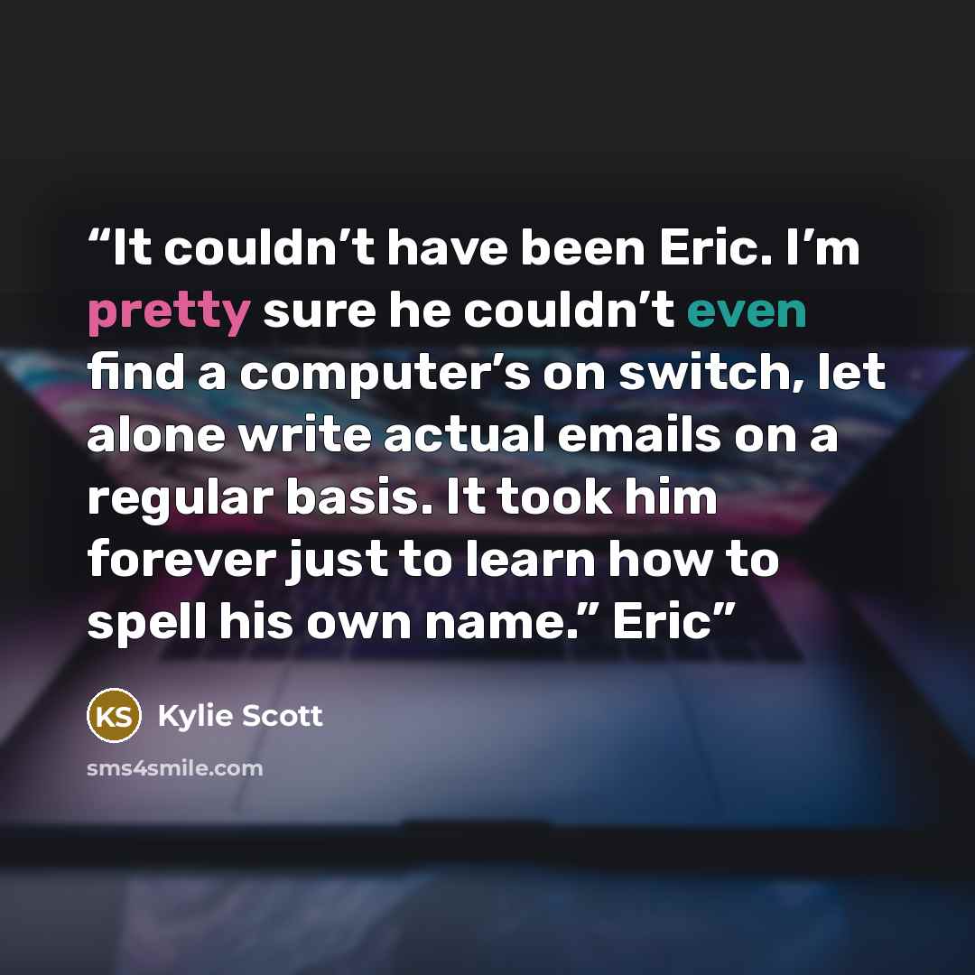 “It couldn’t have been Eric. I’m pretty sure he couldn’t even find a computer’s on switch, let alone write actual emails on a regular basis. It took him forever just to learn how to spell his own name.” Eric” quote by Kylie Scott