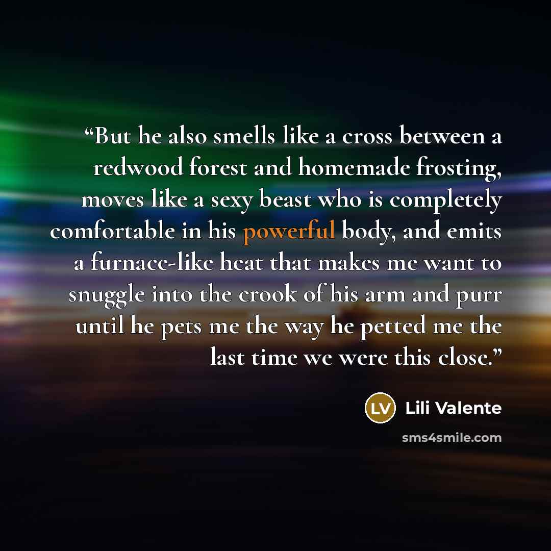“But he also smells like a cross between a redwood forest and homemade frosting, moves like a sexy beast who is completely comfortable in his powerful body, and emits a furnace-like heat that makes me want to snuggle into the crook of his arm and purr until he pets me the way he petted me the last…” quote by Lili Valente