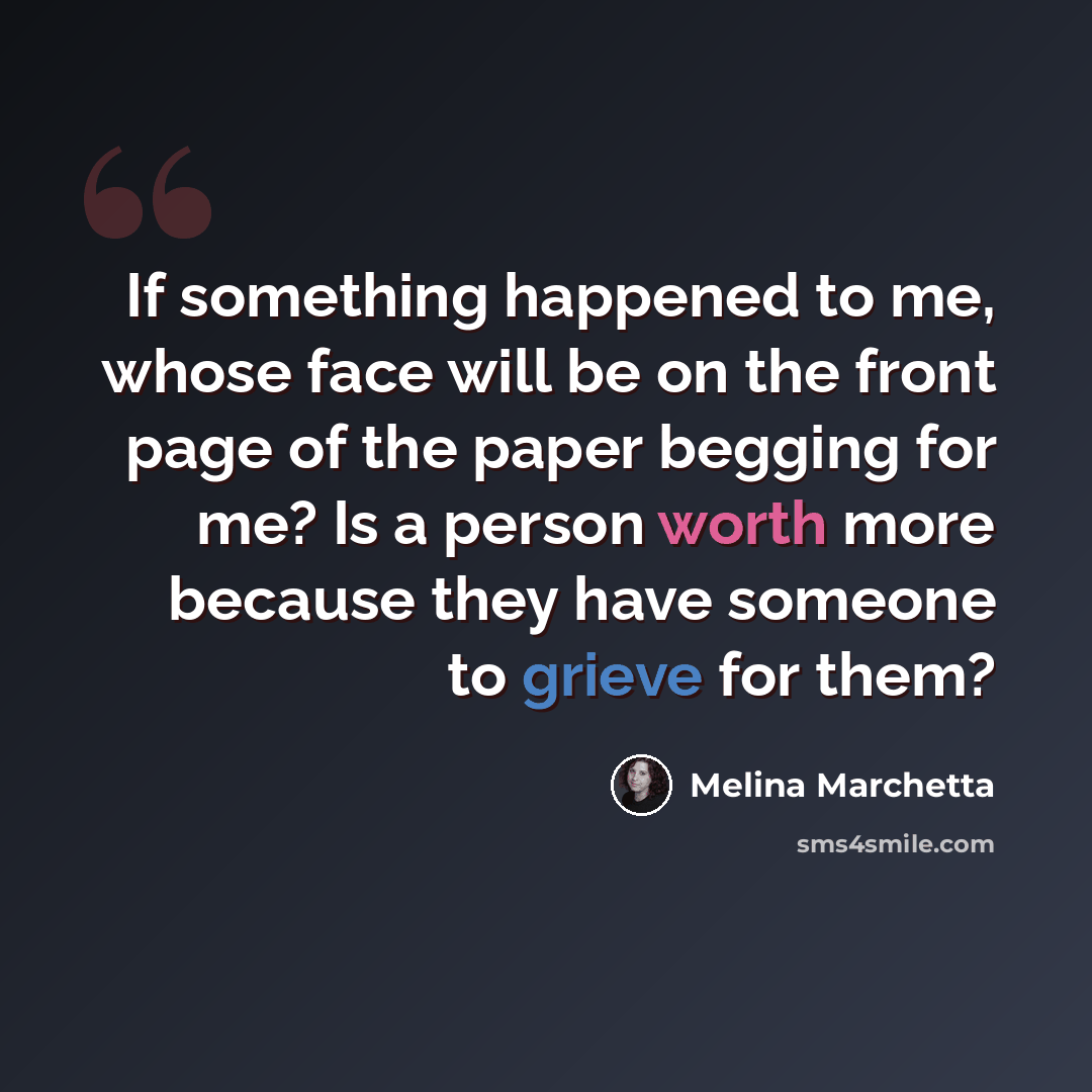 “If something happened to me, whose face will be on the front page of the paper begging for me? Is a person worth more because they have someone to grieve for them?” quote by Melina Marchetta