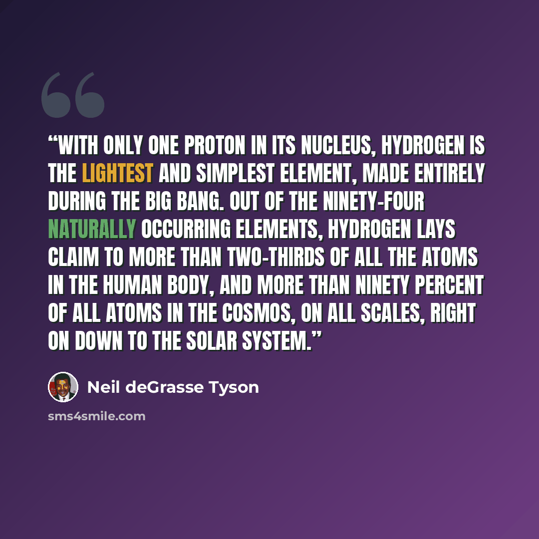 “With only one proton in its nucleus, hydrogen is the lightest and simplest element, made entirely during the big bang. Out of the ninety-four naturally occurring elements, hydrogen lays claim to more than two-thirds of all the atoms in the human body, and more than ninety percent of all atoms in…” quote by Neil deGrasse Tyson