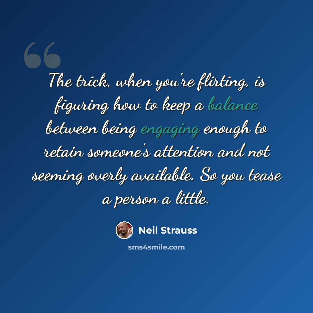 “The trick, when you're flirting, is figuring how to keep a balance between being engaging enough to retain someone's attention and not seeming overly available. So you tease a person a little.” quote by Neil Strauss