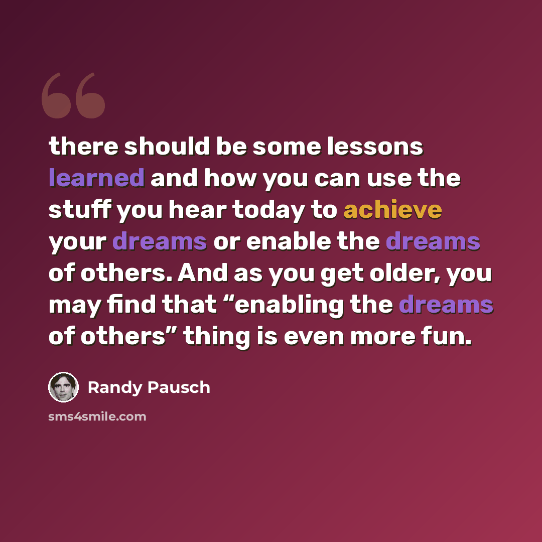 “there should be some lessons learned and how you can use the stuff you hear today to achieve your dreams or enable the dreams of others. And as you get older, you may find that “enabling the dreams of others” thing is even more fun.” quote by Randy Pausch