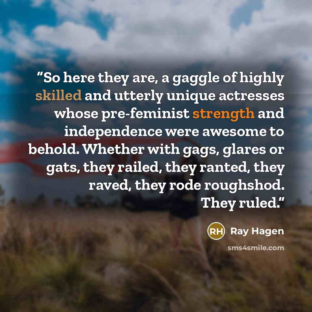 “So here they are, a gaggle of highly skilled and utterly unique actresses whose pre-feminist strength and independence were awesome to behold. Whether with gags, glares or gats, they railed, they ranted, they raved, they rode roughshod. They ruled.” quote by Ray Hagen