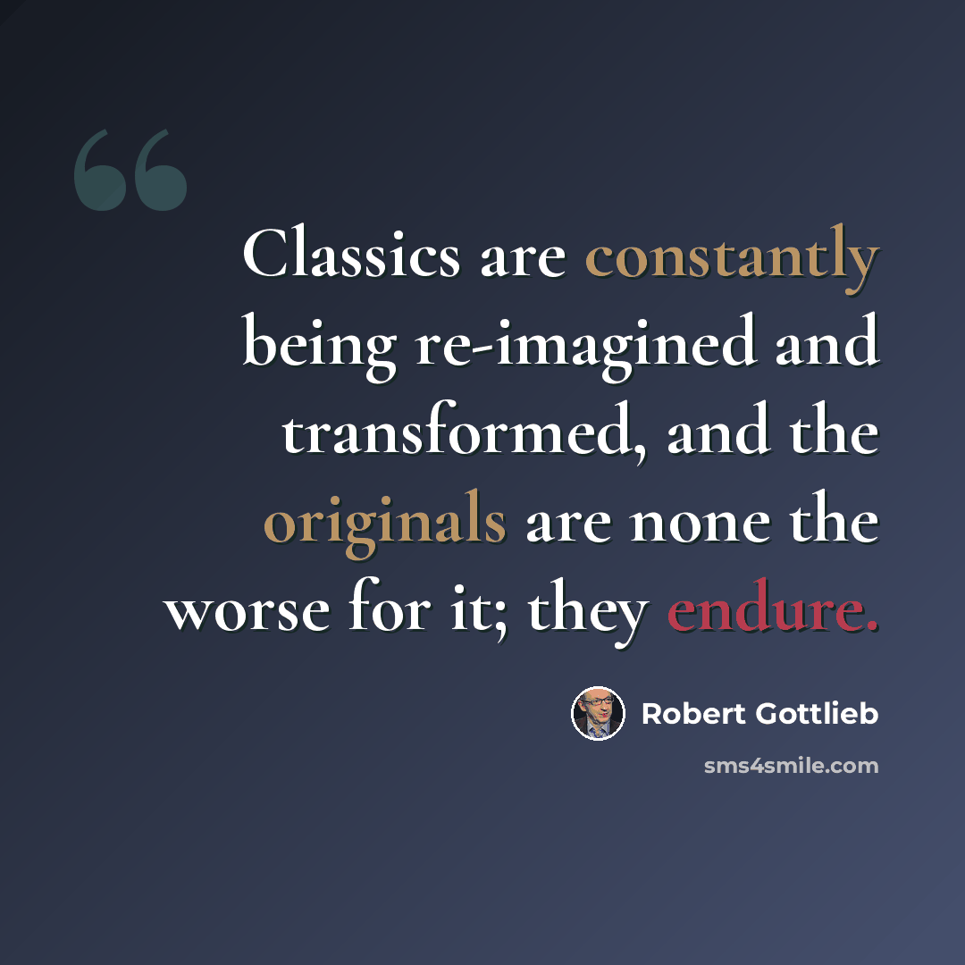 “Classics are constantly being re-imagined and transformed, and the originals are none the worse for it; they endure.” quote by Robert Gottlieb
