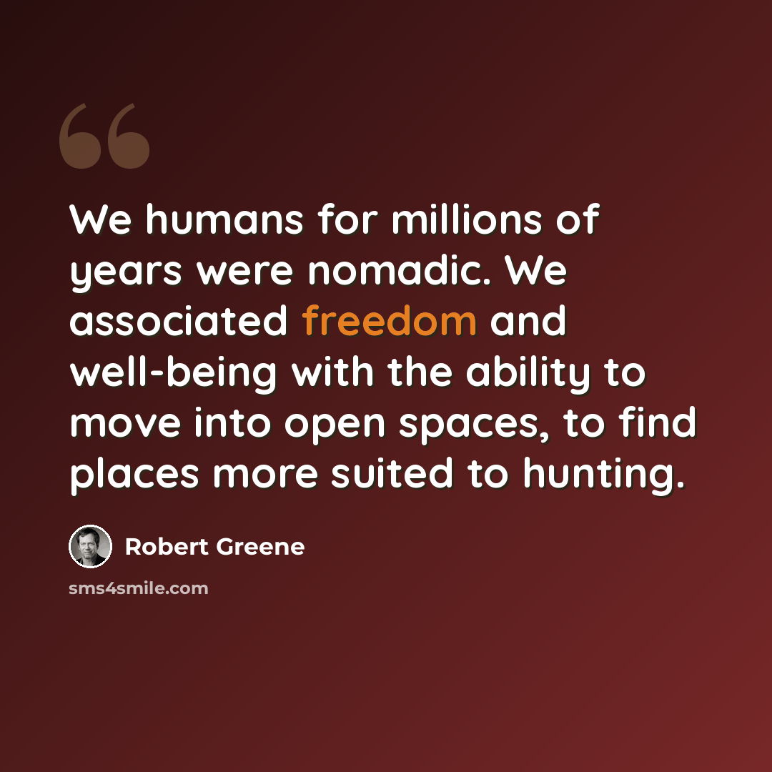 “We humans for millions of years were nomadic. We associated freedom and well-being with the ability to move into open spaces, to find places more suited to hunting.” quote by Robert Greene