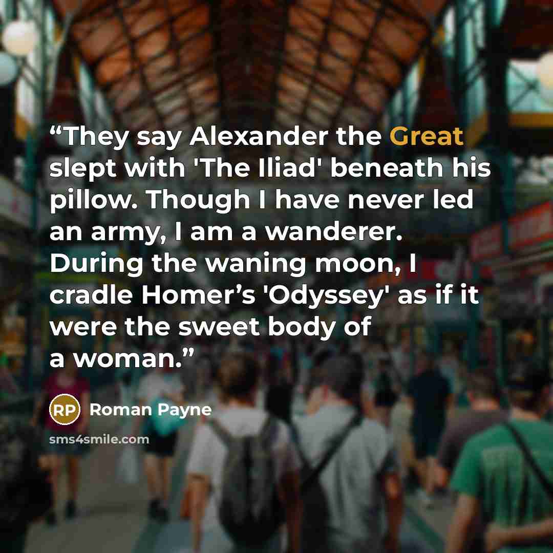 “They say Alexander the Great slept with 'The Iliad' beneath his pillow. Though I have never led an army, I am a wanderer. During the waning moon, I cradle Homer’s 'Odyssey' as if it were the sweet body of a woman.” quote by Roman Payne